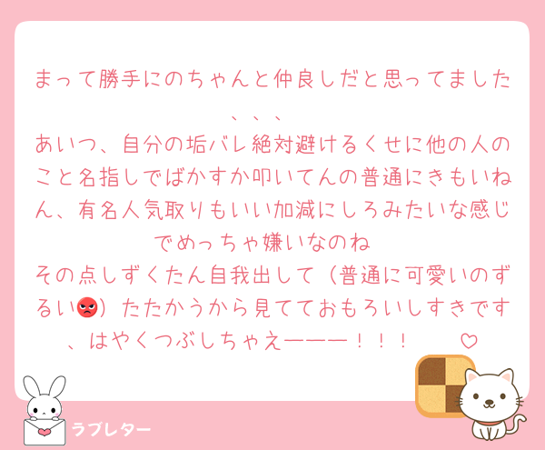 まって勝手にのちゃんと仲良しだと思ってました、、、
あいつ、自分の垢バレ絶対避けるくせに他の人のこと名指しでばかすか叩いてんの普通にきもいねん、有名人気取りもいい加減にしろみたいな感じでめっちゃ嫌いなのね
その点しずくたん自我出して（普通に可愛いのずるい😡）たたかうから見てておもろいしすきです、はやくつぶしちゃえーーー！！！♡♡♡♡