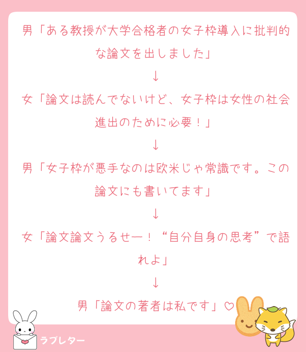 男「ある教授が大学合格者の女子枠導入に批判的な論文を出しました」
↓
女「論文は読んでないけど、女子枠は女性の社会進出のために必要！」
↓
男「女子枠が悪手なのは欧米じゃ常識です。この論文にも書いてます」
↓
女「論文論文うるせー！“自分自身の思考”で語れよ」
↓
男「論文の著者は私です」