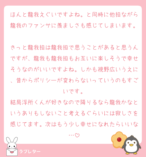 ほんと龍我えぐいですよね。と同時に他担ながら龍我のファンサに羨ましさも感じてしまいます。
きっと龍我担は龍我担で思うことがあると思うんですが、龍我も龍我担もお互いに楽しそうで幸せそうなのがいいですよね。しかも視野広いうえに、昔からポリシーが変わらないっていうのもすごいです。
結局浮所くんが好きなので降りるなら龍我かなというありもしないこと考えるぐらいには寂しさを感じてます。次はもう少し幸せになれたらいいな…