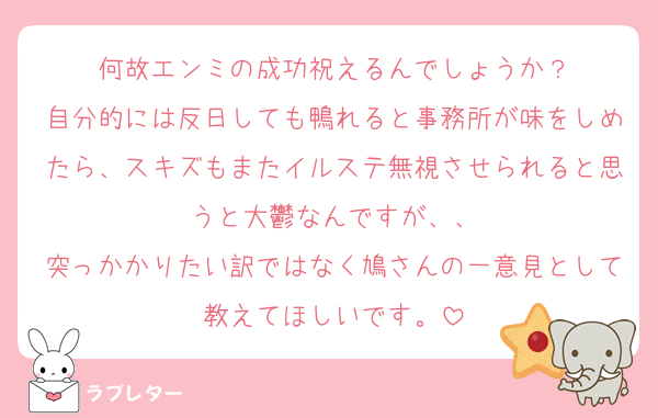 何故エンミの成功祝えるんでしょうか？
自分的には反日しても鴨れると事務所が味をしめたら、スキズもまたイルステ無視させられると思うと大鬱なんですが、、
突っかかりたい訳ではなく鳩さんの一意見として教えてほしいです。