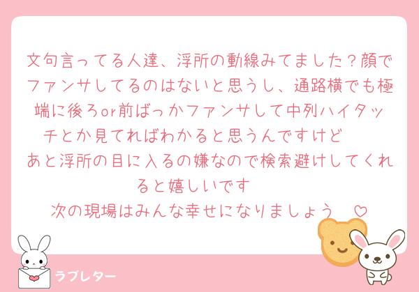 文句言ってる人達、浮所の動線みてました？顔でファンサしてるのはないと思うし、通路横でも極端に後ろor前ばっかファンサして中列ハイタッチとか見てればわかると思うんですけど🥺
あと浮所の目に入るの嫌なので検索避けしてくれると嬉しいです🥺
次の現場はみんな幸せになりましょう🥺