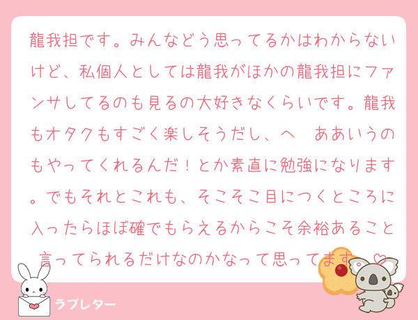龍我担です。みんなどう思ってるかはわからないけど、私個人としては龍我がほかの龍我担にファンサしてるのも見るの大好きなくらいです。龍我もオタクもすごく楽しそうだし、へ〜ああいうのもやってくれるんだ！とか素直に勉強になります。でもそれとこれも、そこそこ目につくところに入ったらほぼ確でもらえるからこそ余裕あること言ってられるだけなのかなって思ってます。