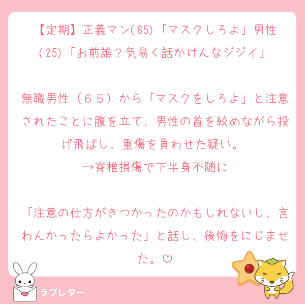 【定期】正義マン(65)「マスクしろよ」男性(25)「お前誰？気易く話かけんなジジイ」

無職男性（６５）から「マスクをしろよ」と注意されたことに腹を立て、男性の首を絞めながら投げ飛ばし、重傷を負わせた疑い。 
→脊椎損傷で下半身不随に

「注意の仕方がきつかったのかもしれないし、言わんかったらよかった」と話し、後悔をにじませた。