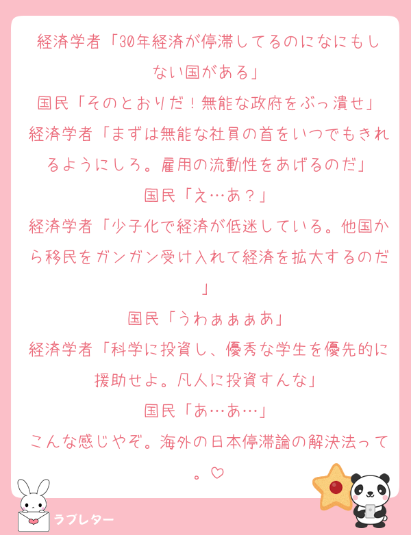 経済学者「30年経済が停滞してるのになにもしない国がある」
国民「そのとおりだ！無能な政府をぶっ潰せ」
経済学者「まずは無能な社員の首をいつでもきれるようにしろ。雇用の流動性をあげるのだ」
国民「え…あ？」
経済学者「少子化で経済が低迷している。他国から移民をガンガン受け入れて経済を拡大するのだ」
国民「うわぁぁぁあ」
経済学者「科学に投資し、優秀な学生を優先的に援助せよ。凡人に投資すんな」
国民「あ…あ…」
こんな感じやぞ。海外の日本停滞論の解決法って。