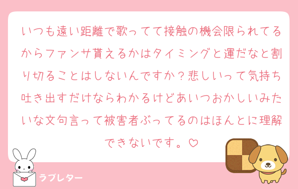 いつも遠い距離で歌ってて接触の機会限られてるからファンサ貰えるかはタイミングと運だなと割り切ることはしないんですか？悲しいって気持ち吐き出すだけならわかるけどあいつおかしいみたいな文句言って被害者ぶってるのはほんとに理解できないです。