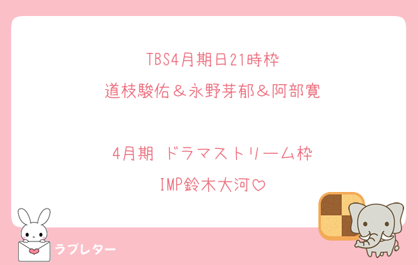 TBS4月期日21時枠
道枝駿佑＆永野芽郁＆阿部寛

4月期 ドラマストリーム枠
IMP鈴木大河