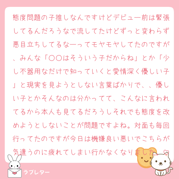 態度問題の子推しなんですけどデビュー前は緊張してるんだろうなで流してたけどずっと変わらず悪目立ちしてるなーってモヤモヤしてたのですが、みんな「○○はそういう子だからね」とか「少し不器用なだけで知っていくと愛情深く優しい子」と現実を見ようとしない言葉ばかりで、、優しい子とかそんなのは分かってて、こんなに言われてるから本人も見てるだろうしそれでも態度を改めようとしないことが問題ですよね。対面も毎回行ってたのですが今日は機嫌良い悪いでこちらが気遣うのに疲れてしまい行かなくなりました。