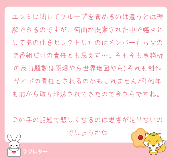 エンミに関してグループを責めるのは違うとは理解できるのですが、何曲か提案された中で嬉々としてあの曲をセレクトしたのはメンバーたちなので番組だけの責任とも思えず…。そもそも事務所の反日騒動は原爆やら世界地図やら(それも制作サイドの責任とされるのかもしれませんが)何年も前から取り沙汰されてきたので今さらですね。
この手の話題で悲しくなるのは思慮が足りないのでしょうか