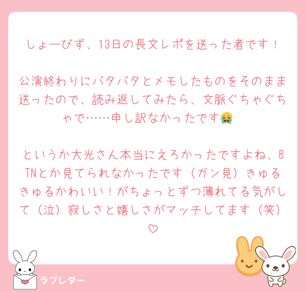 しょーびず、13日の長文レポを送った者です！
公演終わりにバタバタとメモしたものをそのまま送ったので、読み返してみたら、文脈ぐちゃぐちゃで……申し訳なかったです😭

というか大光さん本当にえろかったですよね、BTNとか見てられなかったです（ガン見）きゅるきゅるかわいい！がちょっとずつ薄れてる気がして（泣）寂しさと嬉しさがマッチしてます（笑）