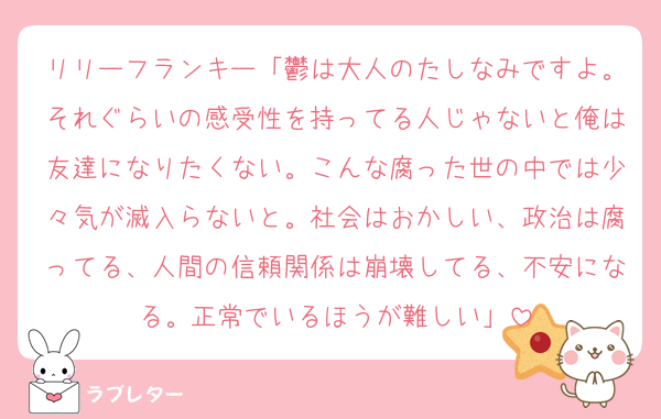 リリーフランキー「鬱は大人のたしなみですよ。それぐらいの感受性を持ってる人じゃないと俺は友達になりたくない。こんな腐った世の中では少々気が滅入らないと。社会はおかしい、政治は腐ってる、人間の信頼関係は崩壊してる、不安になる。正常でいるほうが難しい」