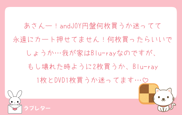 あさんー！andJOY円盤何枚買うか迷ってて永遠にカート押せてません！何枚買ったらいいでしょうか…我が家はBlu-rayなのですが、もし壊れた時ように2枚買うか、Blu-ray1枚とDVD1枚買うか迷ってます…