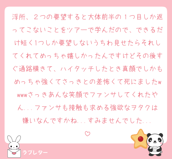 浮所、２つの要望すると大体前半の１つ目しか返ってこないことをツアーで学んだので、できるだけ短く1つしか要望しないうちわ見せたらそれしてくれてめっちゃ嬉しかったんですけどその後すぐ通路横きて、ハイタッチしたとき真顔でしかもめっちゃ強くてさっきとの差怖くて死にましたwwwwさっきあんな笑顔でファンサしてくれたやん...ファンサも接触も求める強欲なヲタクは嫌いなんですかね...すみませんでした...