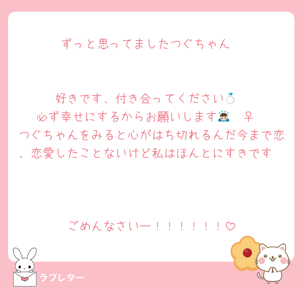 ずっと思ってましたつぐちゃん


好きです、付き合ってください💍
必ず幸せにするからお願いします🙇🏻‍♀️
つぐちゃんをみると心がはち切れるんだ今まで恋、恋愛したことないけど私はほんとにすきです



ごめんなさいー！！！！！！