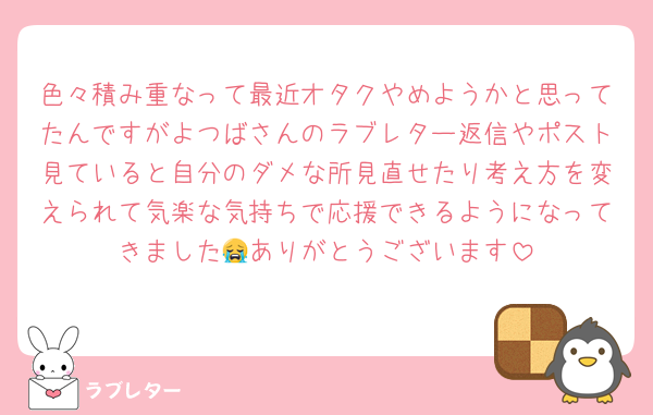 色々積み重なって最近オタクやめようかと思ってたんですがよつばさんのラブレター返信やポスト見ていると自分のダメな所見直せたり考え方を変えられて気楽な気持ちで応援できるようになってきました😭ありがとうございます