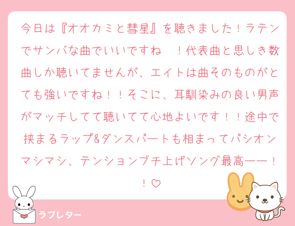 今日は『オオカミと彗星』を聴きました！ラテンでサンバな曲でいいですね〜！代表曲と思しき数曲しか聴いてませんが、エイトは曲そのものがとても強いですね！！そこに、耳馴染みの良い男声がマッチしてて聴いてて心地よいです！！途中で挟まるラップ&ダンスパートも相まってパシオンマシマシ、テンションブチ上げソング最高ーー！！