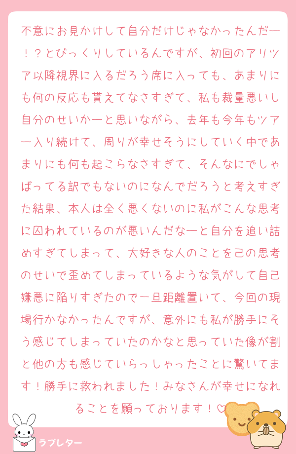 不意にお見かけして自分だけじゃなかったんだー！？とびっくりしているんですが、初回のアリツア以降視界に入るだろう席に入っても、あまりにも何の反応も貰えてなさすぎて、私も裁量悪いし自分のせいかーと思いながら、去年も今年もツアー入り続けて、周りが幸せそうにしていく中であまりにも何も起こらなさすぎて、そんなにでしゃばってる訳でもないのになんでだろうと考えすぎた結果、本人は全く悪くないのに私がこんな思考に囚われているのが悪いんだなーと自分を追い詰めすぎてしまって、大好きな人のことを己の思考のせいで歪めてしまっているような気がして自己嫌悪に陥りすぎたので一旦距離置いて、今回の現場行かなかったんですが、意外にも私が勝手にそう感じてしまっていたのかなと思っていた像が割と他の方も感じていらっしゃったことに驚いてます！勝手に救われました！みなさんが幸せになれることを願っております！