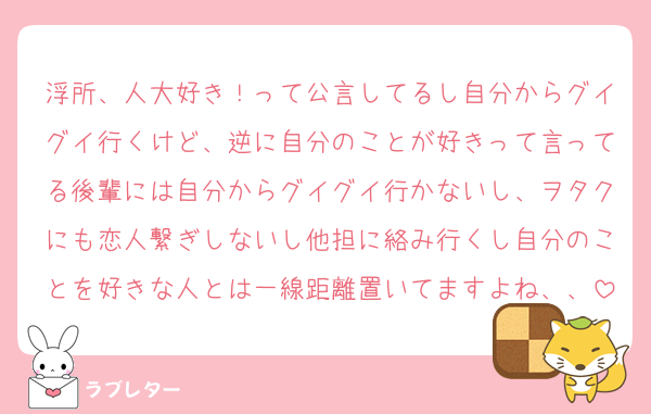 浮所、人大好き！って公言してるし自分からグイグイ行くけど、逆に自分のことが好きって言ってる後輩には自分からグイグイ行かないし、ヲタクにも恋人繋ぎしないし他担に絡み行くし自分のことを好きな人とは一線距離置いてますよね、、