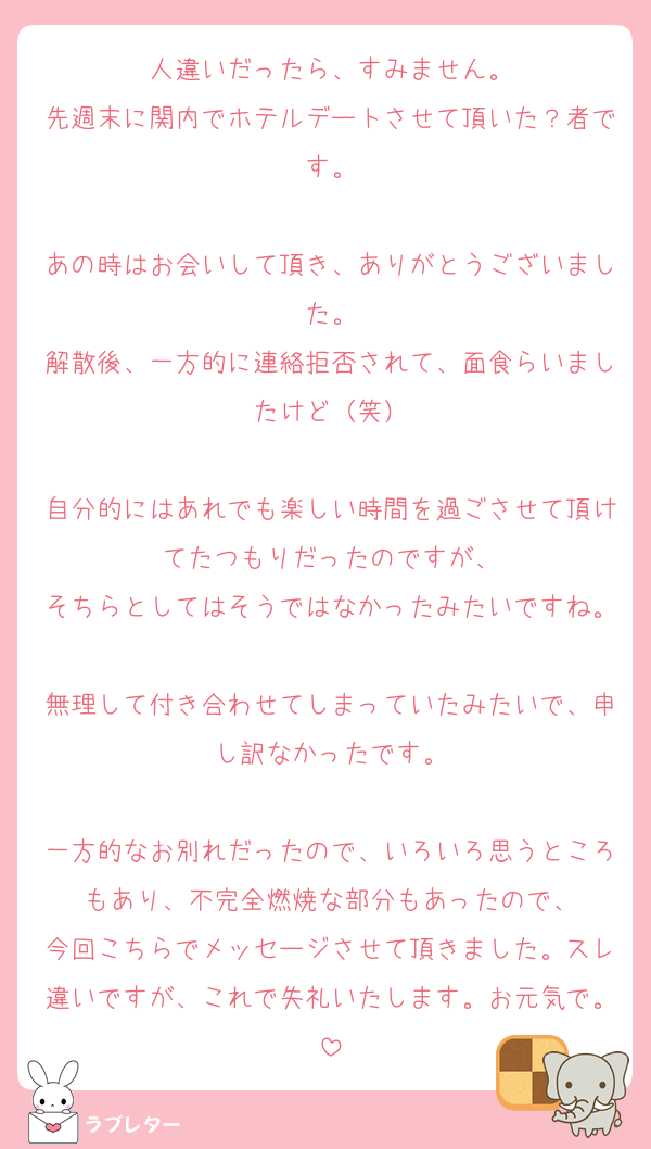 人違いだったら、すみません。
先週末に関内でホテルデートさせて頂いた？者です。

あの時はお会いして頂き、ありがとうございました。
解散後、一方的に連絡拒否されて、面食らいましたけど（笑）

自分的にはあれでも楽しい時間を過ごさせて頂けてたつもりだったのですが、
そちらとしてはそうではなかったみたいですね。
無理して付き合わせてしまっていたみたいで、申し訳なかったです。

一方的なお別れだったので、いろいろ思うところもあり、不完全燃焼な部分もあったので、
今回こちらでメッセージさせて頂きました。スレ違いですが、これで失礼いたします。お元気で。