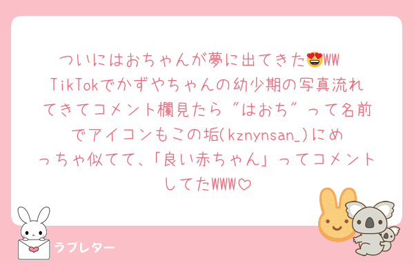 ついにはおちゃんが夢に出てきた😍WW
TikTokでかずやちゃんの幼少期の写真流れてきてコメント欄見たら "はおち" って名前でアイコンもこの垢(kznynsan_)にめっちゃ似てて、｢良い赤ちゃん｣ ってコメントしてたWWW