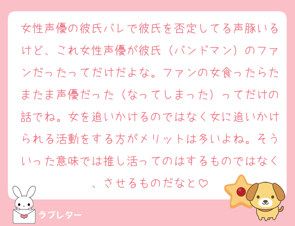 女性声優の彼氏バレで彼氏を否定してる声豚いるけど、これ女性声優が彼氏（バンドマン）のファンだったってだけだよな。ファンの女食ったらたまたま声優だった（なってしまった）ってだけの話でね。女を追いかけるのではなく女に追いかけられる活動をする方がメリットは多いよね。そういった意味では推し活ってのはするものではなく、させるものだなと