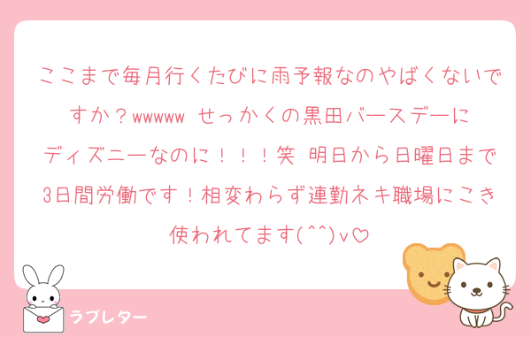 ここまで毎月行くたびに雨予報なのやばくないですか？wwwww せっかくの黒田バースデーにディズニーなのに！！！笑 明日から日曜日まで3日間労働です！相変わらず連勤ネキ職場にこき使われてます(^^)v
