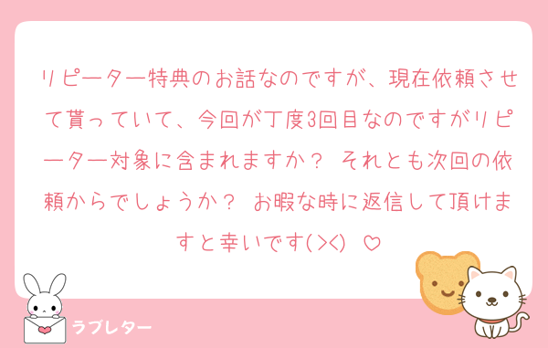 リピーター特典のお話なのですが、現在依頼させて貰っていて、今回が丁度3回目なのですがリピーター対象に含まれますか？♡それとも次回の依頼からでしょうか？♡お暇な時に返信して頂けますと幸いです(><)♡