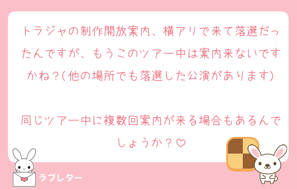 トラジャの制作開放案内、横アリで来て落選だったんですが、もうこのツアー中は案内来ないですかね？(他の場所でも落選した公演があります)
同じツアー中に複数回案内が来る場合もあるんでしょうか？