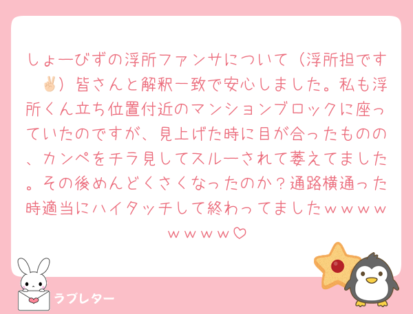 しょーびずの浮所ファンサについて（浮所担です✌🏻）皆さんと解釈一致で安心しました。私も浮所くん立ち位置付近のマンションブロックに座っていたのですが、見上げた時に目が合ったものの、カンペをチラ見してスルーされて萎えてました。その後めんどくさくなったのか？通路横通った時適当にハイタッチして終わってましたｗｗｗｗｗｗｗｗ