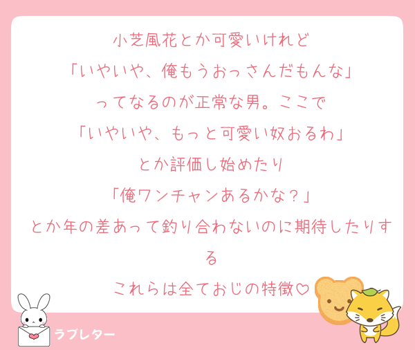 小芝風花とか可愛いけれど
「いやいや、俺もうおっさんだもんな」
ってなるのが正常な男。ここで
「いやいや、もっと可愛い奴おるわ」
とか評価し始めたり
「俺ワンチャンあるかな？」
とか年の差あって釣り合わないのに期待したりする
これらは全ておじの特徴