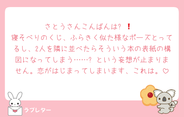さとうさんこんばんは❗😌
寝そべりのくじ、ふらきく似た様なポーズとってるし、2人を隣に並べたらそういう本の表紙の構図になってしまう……⁉️という妄想が止まりません。恋がはじまってしまいます、これは。