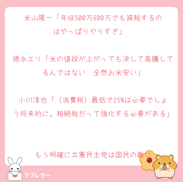 米山隆一「年収500万600万でも減税するのはやっぱりやりすぎ」　

徳永エリ「米の値段が上がっても決して高騰してるんではない  全然お米安い」

小川淳也「（消費税）最低で25%は必要でしょう将来的に。相続税だって強化する必要がある」

もう明確に立憲民主党は国民の敵