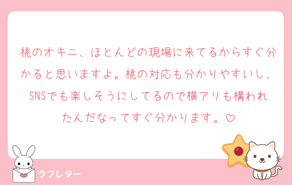 桃のオキニ、ほとんどの現場に来てるからすぐ分かると思いますよ。桃の対応も分かりやすいし、SNSでも楽しそうにしてるので横アリも構われたんだなってすぐ分かります。
