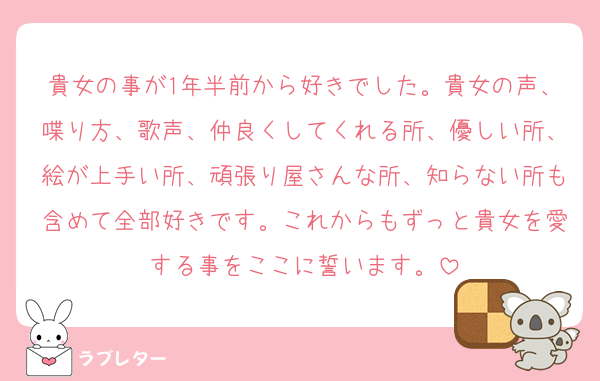 貴女の事が1年半前から好きでした。貴女の声、喋り方、歌声、仲良くしてくれる所、優しい所、絵が上手い所、頑張り屋さんな所、知らない所も含めて全部好きです。これからもずっと貴女を愛する事をここに誓います。