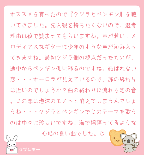 オススメを貰ったので『クジラとペンギン』を聴いてきました。先入観を持ちたくないので、選考理由は後で読ませてもらいますね。声が若い！メロディアスなギターに少年のような声が沁み入ってきますね。最初クジラ側の視点だったものが、途中からペンギン側に移るのですね。結ばれない恋・・・オーロラが見えているので、旅の終わりは近いのでしょうか？曲の終わりに流れる泡の音。この恋は泡沫のモノへと消えてしまうんでしょうね・・・クジラとペンギンでこのテーマを歌うのは中々に珍しいですね。海で揺蕩ってるような心地の良い曲でした。