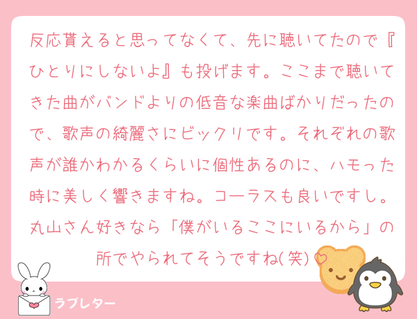 反応貰えると思ってなくて、先に聴いてたので『ひとりにしないよ』も投げます。ここまで聴いてきた曲がバンドよりの低音な楽曲ばかりだったので、歌声の綺麗さにビックリです。それぞれの歌声が誰かわかるくらいに個性あるのに、ハモった時に美しく響きますね。コーラスも良いですし。丸山さん好きなら「僕がいるここにいるから」の所でやられてそうですね(笑)