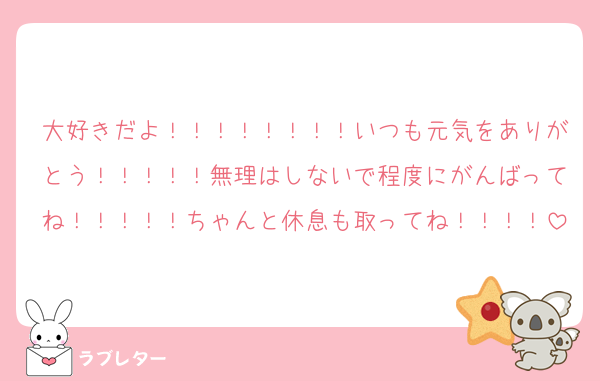 大好きだよ！！！！！！！！いつも元気をありがとう！！！！！無理はしないで程度にがんばってね！！！！！ちゃんと休息も取ってね！！！！