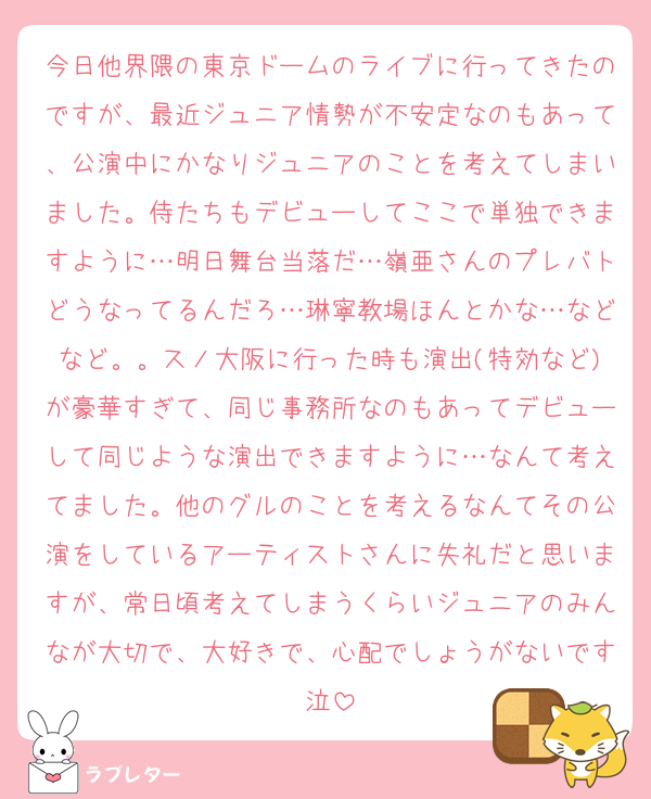 今日他界隈の東京ドームのライブに行ってきたのですが、最近ジュニア情勢が不安定なのもあって、公演中にかなりジュニアのことを考えてしまいました。侍たちもデビューしてここで単独できますように…明日舞台当落だ…嶺亜さんのプレバトどうなってるんだろ…琳寧教場ほんとかな…などなど。。スノ大阪に行った時も演出(特効など)が豪華すぎて、同じ事務所なのもあってデビューして同じような演出できますように…なんて考えてました。他のグルのことを考えるなんてその公演をしているアーティストさんに失礼だと思いますが、常日頃考えてしまうくらいジュニアのみんなが大切で、大好きで、心配でしょうがないです泣