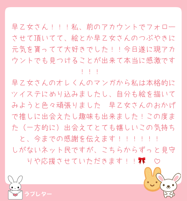 早乙女さん！！！私、前のアカウントでフォローさせて頂いてて、絵とか早乙女さんのつぶやきに元気を貰ってて大好きでした！！今日遂に現アカウントでも見つけることが出来て本当に感激です！！！
早乙女さんのオレくんのマンガから私は本格的にツイステにめり込みましたし、自分も絵を描いてみようと色々頑張りました〜早乙女さんのおかげで推しに出会えたし趣味も出来ました！この度また（一方的に）出会えてとても嬉しいこの気持ちと、今までの感謝を伝えます！！！！！！
しがないネット民ですが、こちらからずっと見守りや応援させていただきます！！🎀🩷