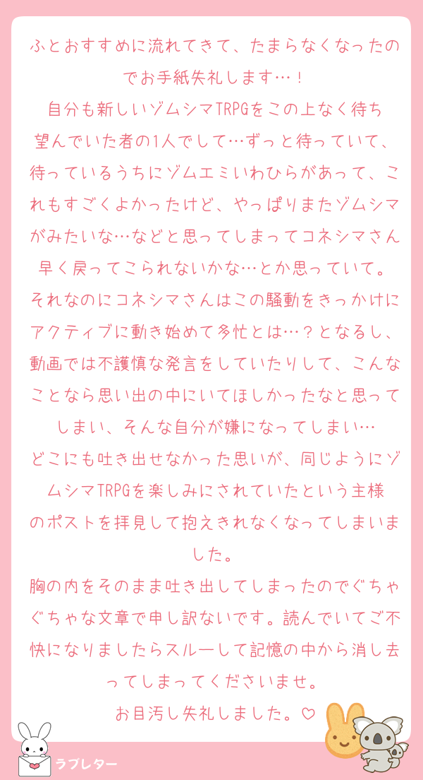 ふとおすすめに流れてきて、たまらなくなったのでお手紙失礼します…！
自分も新しいゾムシマTRPGをこの上なく待ち望んでいた者の1人でして…ずっと待っていて、待っているうちにゾムエミいわひらがあって、これもすごくよかったけど、やっぱりまたゾムシマがみたいな…などと思ってしまってコネシマさん早く戻ってこられないかな…とか思っていて。
それなのにコネシマさんはこの騒動をきっかけにアクティブに動き始めて多忙とは…？となるし、動画では不護慎な発言をしていたりして、こんなことなら思い出の中にいてほしかったなと思ってしまい、そんな自分が嫌になってしまい…
どこにも吐き出せなかった思いが、同じようにゾムシマTRPGを楽しみにされていたという主様のポストを拝見して抱えきれなくなってしまいました。
胸の内をそのまま吐き出してしまったのでぐちゃぐちゃな文章で申し訳ないです。読んでいてご不快になりましたらスルーして記憶の中から消し去ってしまってくださいませ。
お目汚し失礼しました。