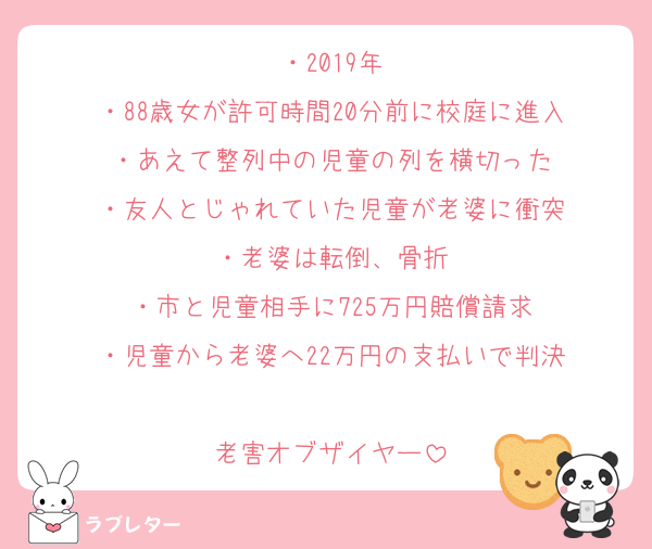・2019年
・88歳女が許可時間20分前に校庭に進入
・あえて整列中の児童の列を横切った
・友人とじゃれていた児童が老婆に衝突
・老婆は転倒、骨折
・市と児童相手に725万円賠償請求
・児童から老婆へ22万円の支払いで判決

老害オブザイヤー