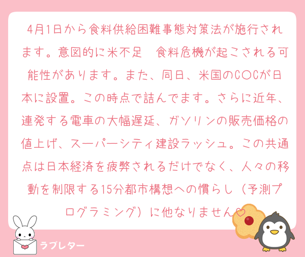 4月1日から食料供給困難事態対策法が施行されます。意図的に米不足〜食料危機が起こされる可能性があります。また、同日、米国のC〇Cが日本に設置。この時点で詰んでます。さらに近年、連発する電車の大幅遅延、ガソリンの販売価格の値上げ、スーパーシティ建設ラッシュ。この共通点は日本経済を疲弊されるだけでなく、人々の移動を制限する15分都市構想への慣らし（予測プログラミング）に他なりません