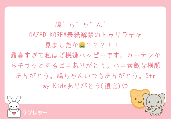 鳩゛ち゛ゃ゛ん゛
DAZED KOREA表紙解禁のトゥリラチャ見ましたか😭？？？！！
最高すぎて私はご機嫌ハッピーです。カーテンからチラッとするビニありがとう。ハニ素敵な横顔ありがとう。鳩ちゃんいつもありがとう。Stray Kidsありがとう(遺言)