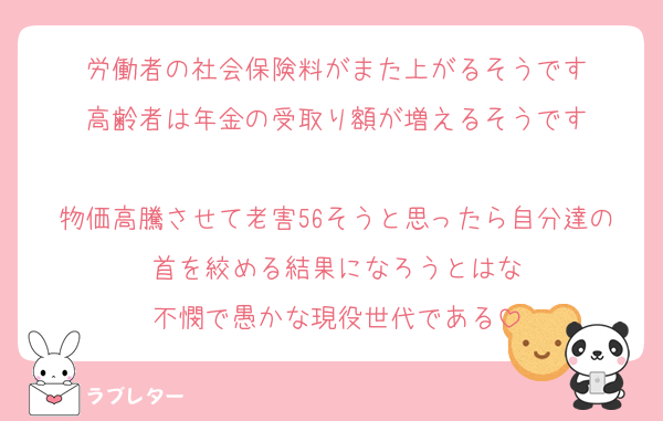 労働者の社会保険料がまた上がるそうです
高齢者は年金の受取り額が増えるそうです

物価高騰させて老害56そうと思ったら自分達の首を絞める結果になろうとはな
不憫で愚かな現役世代である