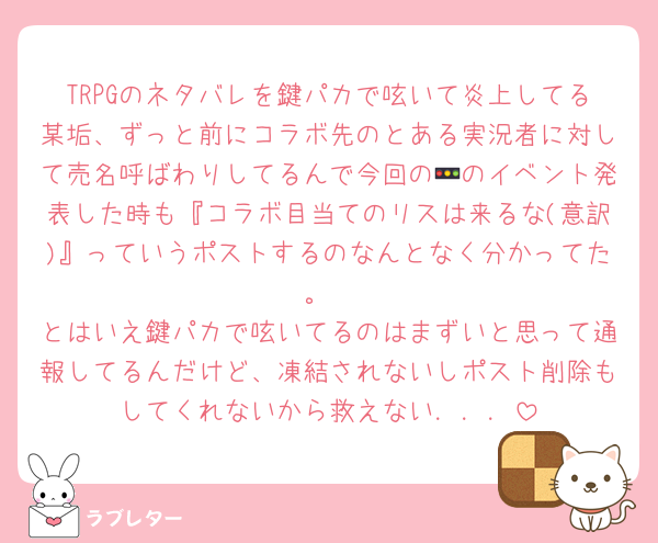 TRPGのネタバレを鍵パカで呟いて炎上してる某垢、ずっと前にコラボ先のとある実況者に対して売名呼ばわりしてるんで今回の🚥のイベント発表した時も『コラボ目当てのリスは来るな(意訳)』っていうポストするのなんとなく分かってた。
とはいえ鍵パカで呟いてるのはまずいと思って通報してるんだけど、凍結されないしポスト削除もしてくれないから救えない．．．