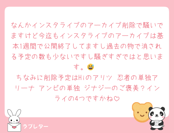 なんかインスタライブのアーカイブ削除で騒いでますけど今迄もインスタライブのアーカイブは基本1週間で公開終了してますし過去の物で消される予定の数も少ないですし騒ぎすぎではと思います。😅
ちなみに削除予定はHiのアリツ 忍者の単独アリーナ アンビの単独 ジナジーのご褒美？インライの4つですかね
