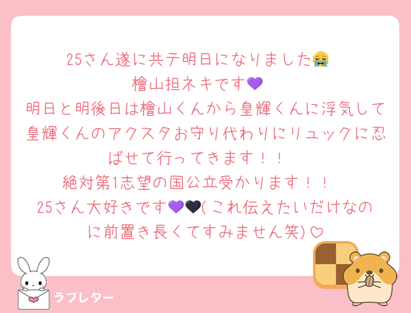 25さん遂に共テ明日になりました😭
檜山担ネキです💜
明日と明後日は檜山くんから皇輝くんに浮気して皇輝くんのアクスタお守り代わりにリュックに忍ばせて行ってきます！！
絶対第1志望の国公立受かります！！
25さん大好きです💜🖤(これ伝えたいだけなのに前置き長くてすみません笑)