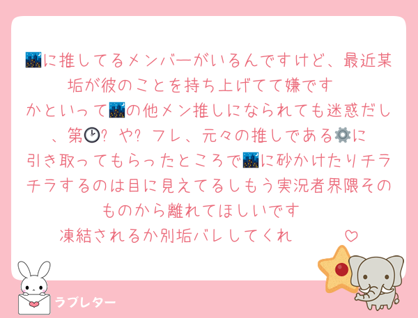 🌃に推してるメンバーがいるんですけど、最近某垢が彼のことを持ち上げてて嫌です
かといって🌃の他メン推しになられても迷惑だし、第🕑️⚙️や⛓️フレ、元々の推しである🥤に引き取ってもらったところで🌃に砂かけたりチラチラするのは目に見えてるしもう実況者界隈そのものから離れてほしいです
凍結されるか別垢バレしてくれ〜〜〜