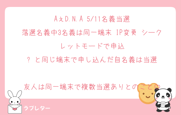 AぇD.N.A 5/11名義当選
落選名義中3名義は同一端末 IP変更 シークレットモードで申込
⬆️と同じ端末で申し込んだ自名義は当選

友人は同一端末で複数当選ありとのこと