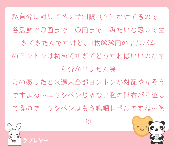 私自分に対してペンサ制限（？）かけてるので、各活動で〇回まで〜〇円まで〜みたいな感じで生きてきたんですけど、1枚6000円のアルバムのヨントンは初めてすぎてどうすればいいのかすら分かりません笑
この感じだと来週末全部ヨントンか対面やりそうですよね…ユウシペンじゃない私の財布が号泣してるのでユウシペンはもう嗚咽レベルですね…笑