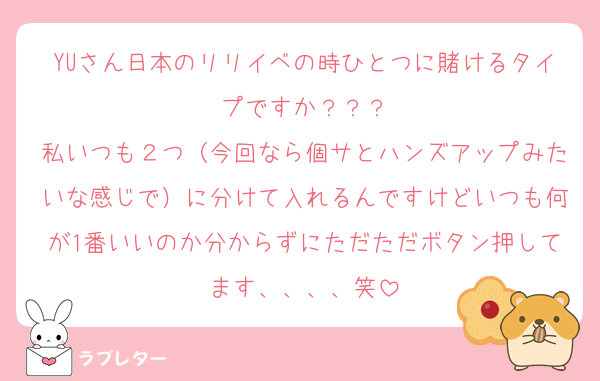YUさん日本のリリイベの時ひとつに賭けるタイプですか？？？
私いつも２つ（今回なら個サとハンズアップみたいな感じで）に分けて入れるんですけどいつも何が1番いいのか分からずにただただボタン押してます、、、、笑